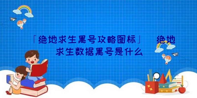 「绝地求生黑号攻略图标」|绝地求生数据黑号是什么